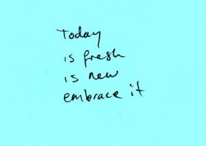 Today is fresh, is new, embrace it