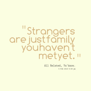 Strangers are just family you haven't met yet.