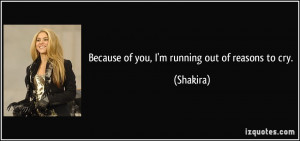 Because of you, I'm running out of reasons to cry. - Shakira