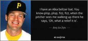have an Alka-Seltzer bat. You know-plop, plop, fizz, fizz, when the ...