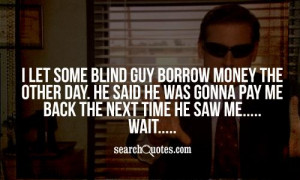 blind guy borrow money the other day. He said he was gonna pay me back ...