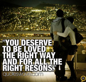 You deserve to be loved the right way and for all the right resons.