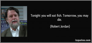 Tonight you will eat fish. Tomorrow, you may die. - Robert Jordan