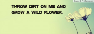 Throw dirt on me and grow a wild flower Profile Facebook Covers