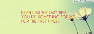 when was the last timeyou did something for me for the first time ...