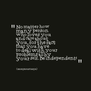 ... you have to deal with your problems all by your self. Be independent