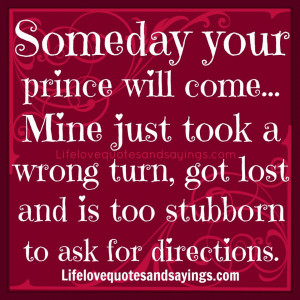 Someday your prince will come... Mine just took a wrong turn, got lost ...