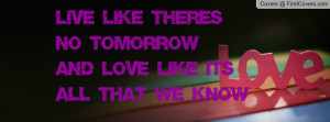 live like there's no tomorrow and love like it's all that we know ...
