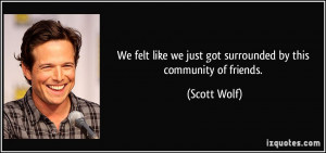 ... like we just got surrounded by this community of friends. - Scott Wolf