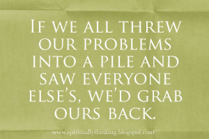 If we all threw our problems into a pile and saw everyone else’s, we ...