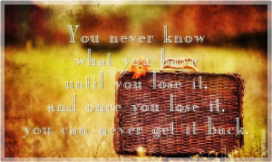 You never know what you have until you lose it, and once you lose it ...
