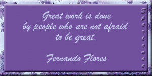 ... is done by people who are not afraid to be great. -Fernando Flores