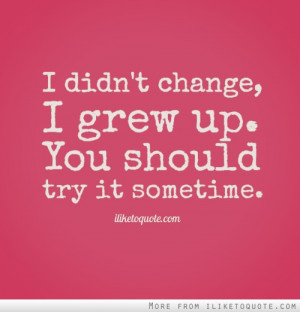 didn't change, I grew up. You should try it sometime.
