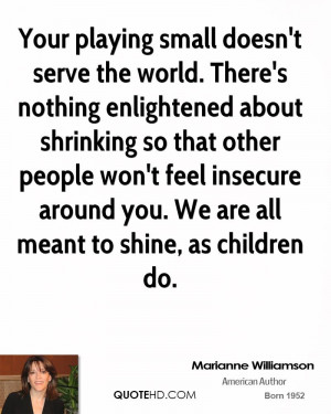 Your playing small doesn't serve the world. There's nothing ...
