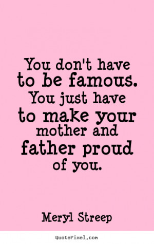 ... To Be Famous. You Just Have To Make Your Mother And Father Proud Of