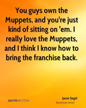 own the Muppets, and you're just kind of sitting on 'em. I really love ...