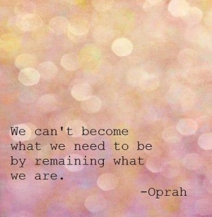 We can't become what we need to be by remaining what we are. ~ Oprah