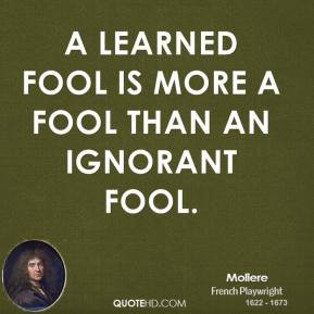 Moliere - A learned fool is more a fool than an ignorant fool.