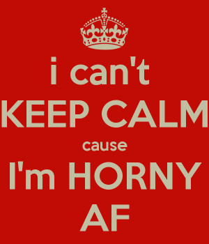 can't KEEP CALM cause I'm HORNY AF