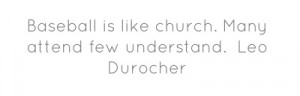 Baseball is like church. Many attend few understand. Leo Durocher...