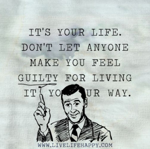 It's your life. Don't let anyone make you feel guilty for living it ...