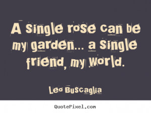 Quotes about friendship - A single rose can be my garden... a single ...