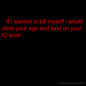 ... wanted to kill myself i would climb your ego and land on your IQ level