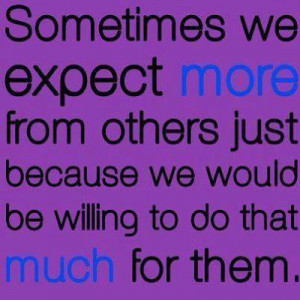 Sometimes we expect more from others just because we would be willing ...