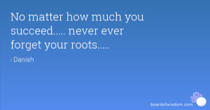 No matter how much you succeed..... never ever forget your roots.....