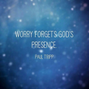 Worry forgets God's presence. Paul Tripp