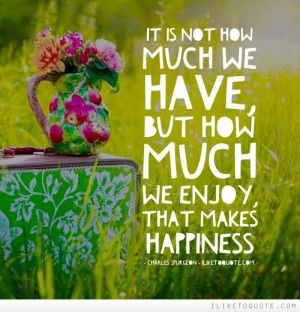 It is not how much we have, but how much we enjoy, that makes ...