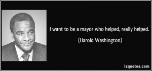 want to be a mayor who helped, really helped. - Harold Washington