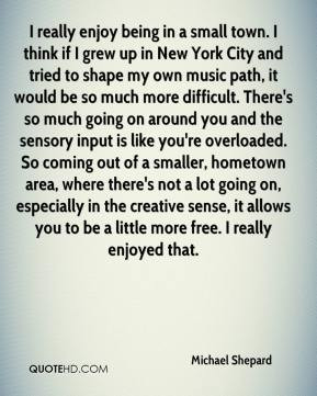 enjoy being in a small town. I think if I grew up in New York City ...