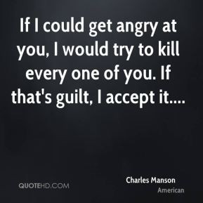 If I could get angry at you, I would try to kill every one of you. If ...