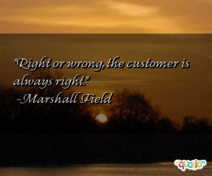 Right or wrong, the customer is always right. -Marshall Field