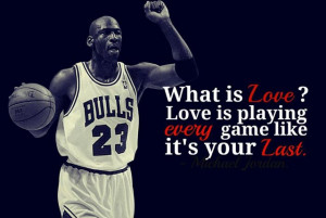... Love is playing every game like its your last!” – Michael Jordan