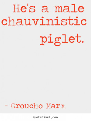 He's a male chauvinistic piglet. - Groucho Marx. View more images...