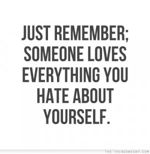 Just remember someone loves everything you hate about yourself