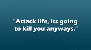 Attack life, its going to kill you anyways.”