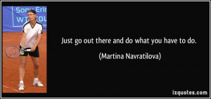 Just go out there and do what you have to do. - Martina Navratilova