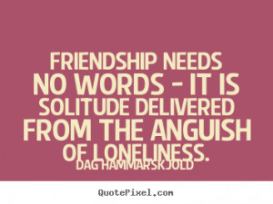 Friendship needs no words - it is solitude delivered from the anguish ...