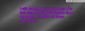 remember how we met. Our first kiss, the vibe we felt,the time we ...