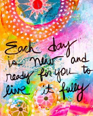Each day is new and ready for you to live it fully.