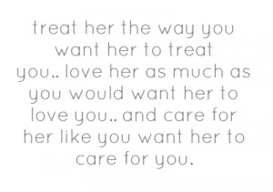 treat her the way you want her to treat you..love