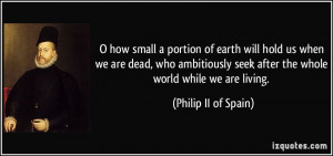 ... seek after the whole world while we are living. - Philip II of Spain