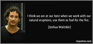 ... natural eruptions, use them as fuel for the fire. - Joshua Waitzkin