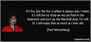 , but the fun is where it always was. I mean, it's still fun to strap ...