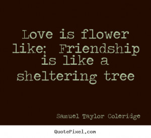 Love is flower like; Friendship is like a sheltering tree ”