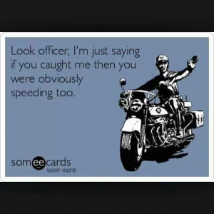 ... just saying if you caught me then you were obviously speeding too