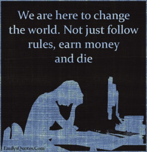 We are here to change the world. Not just follow rules, earn money and ...